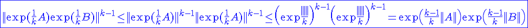 4$ \blue \fbox{||\exp(\frac{1}{k}A)\exp(\frac{1}{k}B)||^{k-1}\le ||\exp(\frac{1}{k}A)||^{k-1}||\exp(\frac{1}{k}A)||^{k-1}\le \(\exp \frac{||A||}{k}\)^{k-1}\(\exp \frac{||B||}{k}\)^{k-1}=\exp\(\frac{k-1}{k}||A||\)\exp\(\frac{k-1}{k}||B||\)}